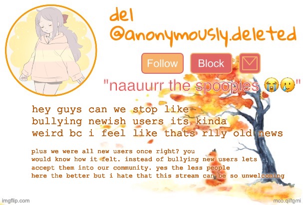 "then leave" already did that bud. | hey guys can we stop like bullying newish users its kinda weird bc i feel like thats rlly old news; plus we were all new users once right? you would know how it felt. instead of bullying new users lets accept them into our community. yes the less people here the better but i hate that this stream can be so unwelcoming | image tagged in del announcement fall | made w/ Imgflip meme maker