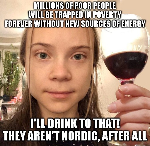 Greta I'll Drink to That! | MILLIONS OF POOR PEOPLE WILL BE TRAPPED IN POVERTY FOREVER WITHOUT NEW SOURCES OF ENERGY; I'LL DRINK TO THAT! THEY AREN'T NORDIC, AFTER ALL | image tagged in greta drinks to that,greta thunberg,ecofascist greta thunberg,greta thunberg how dare you,greta | made w/ Imgflip meme maker