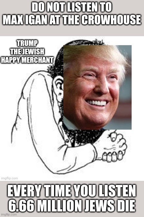 Trump the Jewish Happy Merchant | DO NOT LISTEN TO MAX IGAN AT THE CROWHOUSE; TRUMP THE JEWISH HAPPY MERCHANT; EVERY TIME YOU LISTEN 6.66 MILLION JEWS DIE | image tagged in trump the jewish happy merchant | made w/ Imgflip meme maker