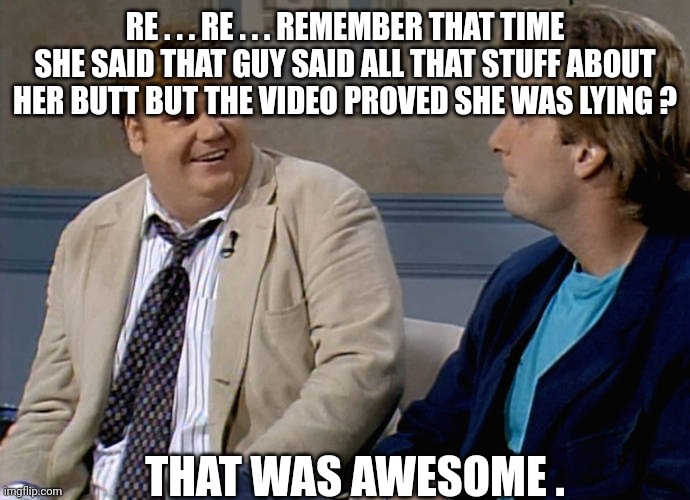 Remember that time | RE . . . RE . . . REMEMBER THAT TIME SHE SAID THAT GUY SAID ALL THAT STUFF ABOUT HER BUTT BUT THE VIDEO PROVED SHE WAS LYING ? THAT WAS AWES | image tagged in remember that time | made w/ Imgflip meme maker