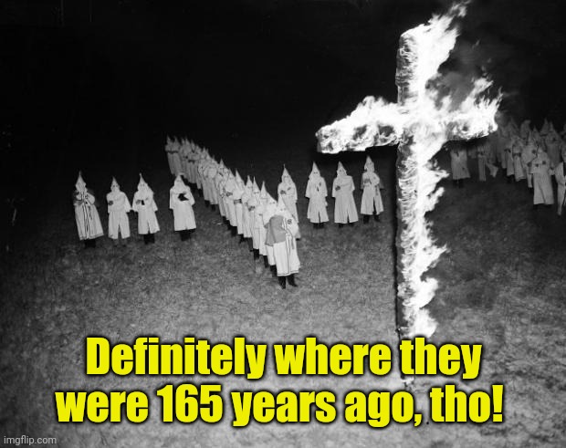 Kkk | Definitely where they were 165 years ago, tho! | image tagged in kkk | made w/ Imgflip meme maker