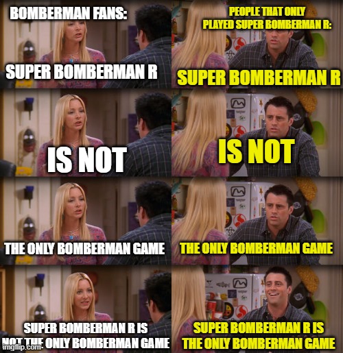 bruh | BOMBERMAN FANS:; PEOPLE THAT ONLY PLAYED SUPER BOMBERMAN R:; SUPER BOMBERMAN R; SUPER BOMBERMAN R; IS NOT; IS NOT; THE ONLY BOMBERMAN GAME; THE ONLY BOMBERMAN GAME; SUPER BOMBERMAN R IS NOT THE ONLY BOMBERMAN GAME; SUPER BOMBERMAN R IS THE ONLY BOMBERMAN GAME | image tagged in joey repeat after me,memes,im bored | made w/ Imgflip meme maker