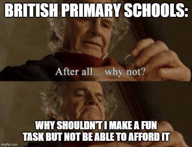 After all.. why not? | BRITISH PRIMARY SCHOOLS:; WHY SHOULDN'T I MAKE A FUN TASK BUT NOT BE ABLE TO AFFORD IT | image tagged in after all why not | made w/ Imgflip meme maker