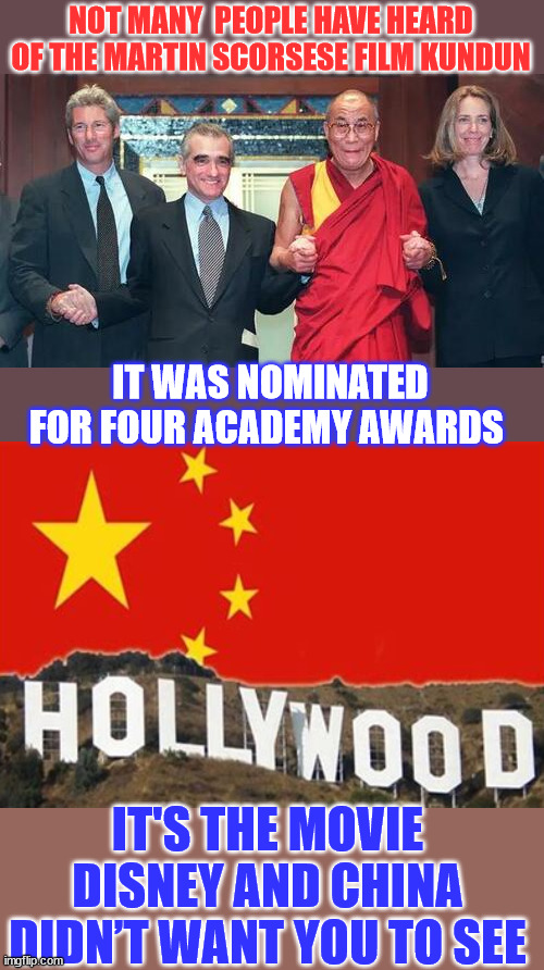 Bottom line... it was always about the money... | NOT MANY  PEOPLE HAVE HEARD OF THE MARTIN SCORSESE FILM KUNDUN; IT WAS NOMINATED FOR FOUR ACADEMY AWARDS; IT'S THE MOVIE DISNEY AND CHINA DIDN’T WANT YOU TO SEE | image tagged in china,hollywood,disney,blackmail | made w/ Imgflip meme maker