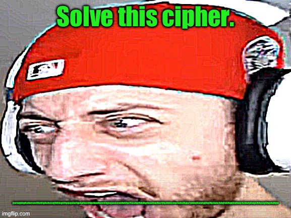 See the cipher better in comments or desc. | Solve this cipher. jrornujykbgfko4mrroro55zrb1g6edocizzy5dfrbzg67byqizge3m1qp4gn5urrb4go4mu8hore53yjrogoamscwo8e53yc71zeedqcfisk3bycfusn4mq8hor1j5prbb8ramqctzshedbppo1yhdcqitssmtyjj4zg7byctwsc3ufqj1sh7byqi3skhuqcfsskmtyktwgn7b8qcog17bqrdaj9gro | image tagged in disgusted | made w/ Imgflip meme maker