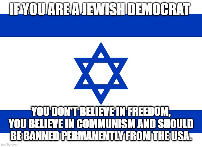 they are nothing but traitors. | IF YOU ARE A JEWISH DEMOCRAT; YOU DON'T BELIEVE IN FREEDOM, YOU BELIEVE IN COMMUNISM AND SHOULD BE BANNED PERMANENTLY FROM THE USA. | image tagged in israel,jewish,democrats,traitors,usa | made w/ Imgflip meme maker