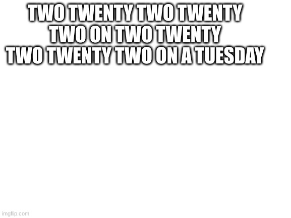 Tongue Twister | TWO TWENTY TWO TWENTY TWO ON TWO TWENTY TWO TWENTY TWO ON A TUESDAY | image tagged in blank white template | made w/ Imgflip meme maker