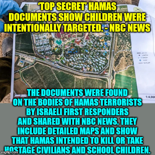 'Top secret' Hamas documents show that terrorists intentionally targeted elementary schools and a youth center | ‘TOP SECRET’ HAMAS DOCUMENTS SHOW CHILDREN WERE INTENTIONALLY TARGETED. - NBC NEWS; THE DOCUMENTS WERE FOUND ON THE BODIES OF HAMAS TERRORISTS BY ISRAELI FIRST RESPONDERS AND SHARED WITH NBC NEWS. THEY INCLUDE DETAILED MAPS AND SHOW THAT HAMAS INTENDED TO KILL OR TAKE HOSTAGE CIVILIANS AND SCHOOL CHILDREN. | image tagged in palestine,terrorists,secrets | made w/ Imgflip meme maker