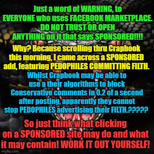 Facebook Marketplace Warning | Just a word of WARNING, to EVERYONE who uses FACEBOOK MARKETPLACE.
DO NOT TRUST OR OPEN ANYTHING on it that says SPONSORED!!!! Why? Because scrolling thru Crapbook this morning, I came across a SPONSORED add, featuring PEDOPHILES COMMITTING FILTH. Whilst Crapbook may be able to use a their algorithms to block Conservative comments in 0.2 of a second after posting, apparently they cannot stop PEDOPHILES advertising their FILTH.????? Yarra Man; So just think what clicking on a SPONSORED site may do and what it may contain! WORK IT OUT YOURSELF! | image tagged in predators,filth,criminals,crimes | made w/ Imgflip meme maker