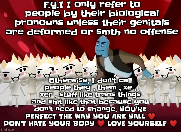❤love yall❤ btw nothings wrong with being trans I just need y'all to have some self acceptance | F.y.I I only refer to people by their biological pronouns unless their genitals are deformed or smth no offense; Otherwise, I don't call people they , them , xe , xer , stuff like trans things and shit like that because you don't need to change. YOU'RE PERFECT THE WAY YOU ARE YALL ❤ DON'T HATE YOUR BODY ❤ LOVE YOURSELF ❤ | made w/ Imgflip meme maker