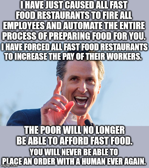 This is because California just isn't screwed up enough.  Mom and Pop fast food restaurants will now go out of business. | I HAVE JUST CAUSED ALL FAST FOOD RESTAURANTS TO FIRE ALL EMPLOYEES AND AUTOMATE THE ENTIRE PROCESS OF PREPARING FOOD FOR YOU. I HAVE FORCED ALL FAST FOOD RESTAURANTS TO INCREASE THE PAY OF THEIR WORKERS. THE POOR WILL NO LONGER BE ABLE TO AFFORD FAST FOOD. YOU WILL NEVER BE ABLE TO PLACE AN ORDER WITH A HUMAN EVER AGAIN. | image tagged in california exodus,gov controls the means of production,economic collapse is the lib goal | made w/ Imgflip meme maker