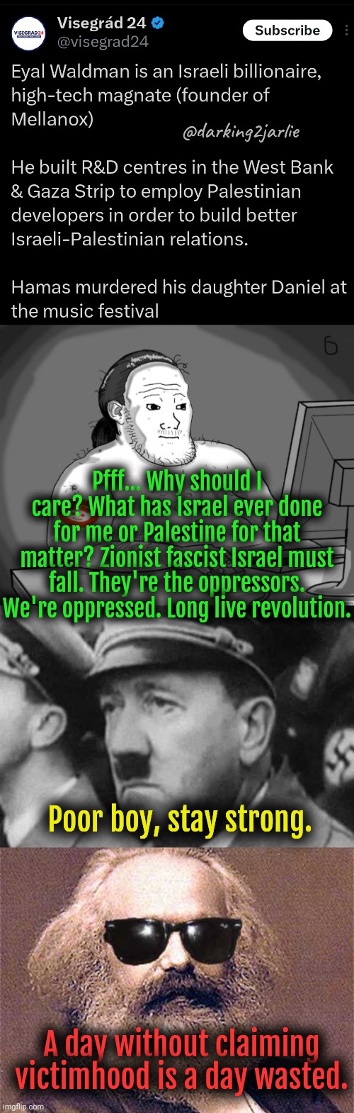 Victimhood Weekly meme | @darking2jarlie; Pfff... Why should I care? What has Israel ever done for me or Palestine for that matter? Zionist fascist Israel must fall. They're the oppressors. We're oppressed. Long live revolution. Poor boy, stay strong. A day without claiming victimhood is a day wasted. | image tagged in israel,jews,palestine,marxism,liberal logic,nazi | made w/ Imgflip meme maker
