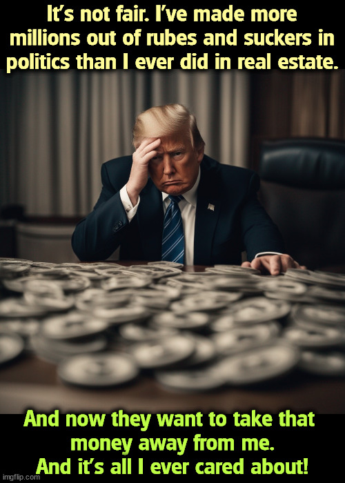 Confessions of a Con Man. | It's not fair. I've made more millions out of rubes and suckers in politics than I ever did in real estate. And now they want to take that 
money away from me. And it's all I ever cared about! | image tagged in trump,greed,cult,suckers,moneyh,con man | made w/ Imgflip meme maker