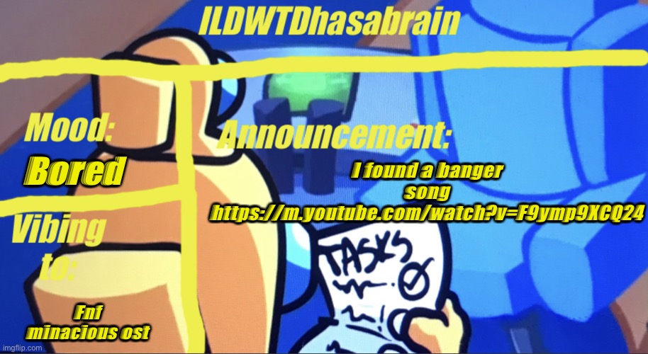 ILDWTD’s yellow impostor announcement template | Bored; I found a banger song https://m.youtube.com/watch?v=F9ymp9XCQ24; Fnf minacious ost | image tagged in ildwtd s yellow impostor announcement template | made w/ Imgflip meme maker