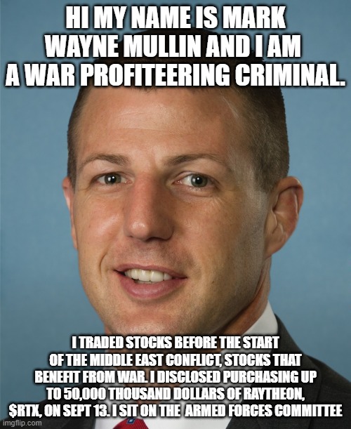 He knew all about this before the conflict even happened. | HI MY NAME IS MARK WAYNE MULLIN AND I AM  A WAR PROFITEERING CRIMINAL. I TRADED STOCKS BEFORE THE START OF THE MIDDLE EAST CONFLICT, STOCKS THAT BENEFIT FROM WAR. I DISCLOSED PURCHASING UP TO 50,000 THOUSAND DOLLARS OF RAYTHEON, $RTX, ON SEPT 13. I SIT ON THE  ARMED FORCES COMMITTEE | image tagged in rino,republicans,stocks,middle east,conflict | made w/ Imgflip meme maker