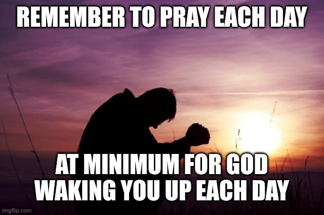 Pray | REMEMBER TO PRAY EACH DAY; AT MINIMUM FOR GOD WAKING YOU UP EACH DAY | image tagged in pray | made w/ Imgflip meme maker