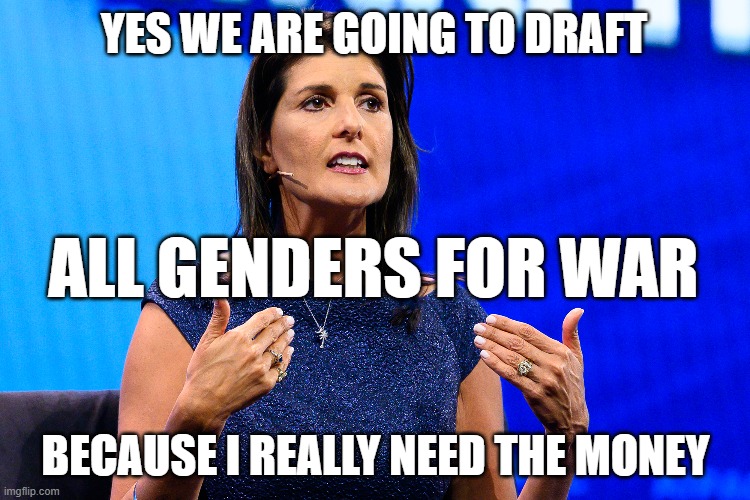 War monger | YES WE ARE GOING TO DRAFT; ALL GENDERS FOR WAR; BECAUSE I REALLY NEED THE MONEY | image tagged in warmonger,nicky haley,money | made w/ Imgflip meme maker