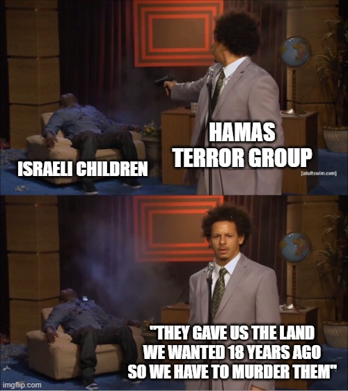 The so-called "land dispute." They want Israel and Jews gone. Period. | HAMAS TERROR GROUP; ISRAELI CHILDREN; "THEY GAVE US THE LAND WE WANTED 18 YEARS AGO SO WE HAVE TO MURDER THEM" | image tagged in memes,who killed hannibal | made w/ Imgflip meme maker