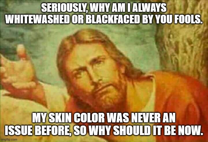 concerned Jesus | SERIOUSLY, WHY AM I ALWAYS WHITEWASHED OR BLACKFACED BY YOU FOOLS. MY SKIN COLOR WAS NEVER AN ISSUE BEFORE, SO WHY SHOULD IT BE NOW. | image tagged in concerned jesus | made w/ Imgflip meme maker