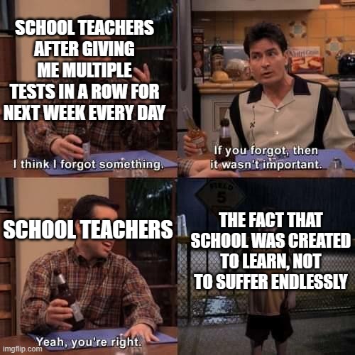 I think I forgot something | SCHOOL TEACHERS AFTER GIVING ME MULTIPLE TESTS IN A ROW FOR NEXT WEEK EVERY DAY; THE FACT THAT SCHOOL WAS CREATED TO LEARN, NOT TO SUFFER ENDLESSLY; SCHOOL TEACHERS | image tagged in i think i forgot something,school | made w/ Imgflip meme maker