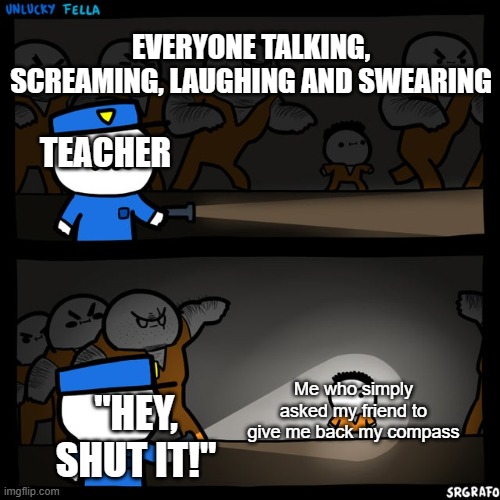 I'm sure teachers do that on purpose | EVERYONE TALKING, SCREAMING, LAUGHING AND SWEARING; TEACHER; Me who simply asked my friend to give me back my compass; "HEY, SHUT IT!" | image tagged in srgrafo prison,unfair,school | made w/ Imgflip meme maker