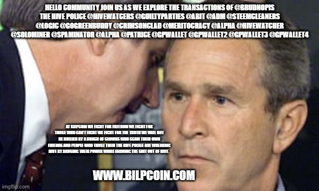 George Bush 9/11 | HELLO COMMUNITY JOIN US AS WE EXPLORE THE TRANSACTIONS OF @BRUDNOPIS
THE HIVE POLICE @HIVEWATCERS @GUILTYPARTIES @ABIT @ADM @STEEMCLEANERS @LOGIC @GOGREENBUDDY @CRIMSONCLAD @MERITOCRACY @ALPHA @HIVEWATCHER @SOLOMINER @SPAMINATOR @ALPHA @PATRICE @GPWALLET @GPWALLET2 @GPWALLET3 @GPWALLET4; AT BILPCOIN WE FIGHT FOR FREEDOM WE FIGHT FOR THOSE WHO CAN'T FIGHT WE FIGHT FOR THE TRUTH WE WILL NOT BE BULLIED BY A BUNCH OF CLOWNS WHO SCAM THEIR OWN FRIENDS AND PEOPLE WHO TRUST THEM THE HIVE POLICE ARE WREAKING HIVE BY ABUSING THEIR POWER WHILE FARMING THE SHIT OUT OF HIVE. WWW.BILPCOIN.COM | image tagged in george bush 9/11 | made w/ Imgflip meme maker