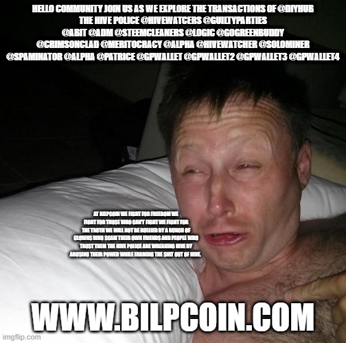 Limmy waking up | HELLO COMMUNITY JOIN US AS WE EXPLORE THE TRANSACTIONS OF @DIYHUB
THE HIVE POLICE @HIVEWATCERS @GUILTYPARTIES @ABIT @ADM @STEEMCLEANERS @LOGIC @GOGREENBUDDY @CRIMSONCLAD @MERITOCRACY @ALPHA @HIVEWATCHER @SOLOMINER @SPAMINATOR @ALPHA @PATRICE @GPWALLET @GPWALLET2 @GPWALLET3 @GPWALLET4; AT BILPCOIN WE FIGHT FOR FREEDOM WE FIGHT FOR THOSE WHO CAN'T FIGHT WE FIGHT FOR THE TRUTH WE WILL NOT BE BULLIED BY A BUNCH OF CLOWNS WHO SCAM THEIR OWN FRIENDS AND PEOPLE WHO TRUST THEM THE HIVE POLICE ARE WREAKING HIVE BY ABUSING THEIR POWER WHILE FARMING THE SHIT OUT OF HIVE. WWW.BILPCOIN.COM | image tagged in limmy waking up | made w/ Imgflip meme maker
