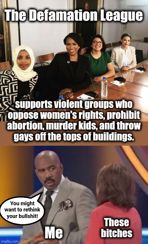 The Defamation League | The Defamation League; supports violent groups who
oppose women's rights, prohibit abortion, murder kids, and throw
gays off the tops of buildings. You might
want to rethink
your bullshit! These
bitches; Me | image tagged in the squad,steve harvey say what girl,defamation league,democrats,israel,terrorists | made w/ Imgflip meme maker
