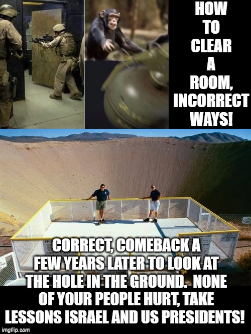 How to clear a room! | HOW TO CLEAR A ROOM, INCORRECT WAYS! CORRECT, COMEBACK A FEW YEARS LATER TO LOOK AT THE HOLE IN THE GROUND.  NONE OF YOUR PEOPLE HURT, TAKE LESSONS ISRAEL AND US PRESIDENTS! | image tagged in terrorists | made w/ Imgflip meme maker