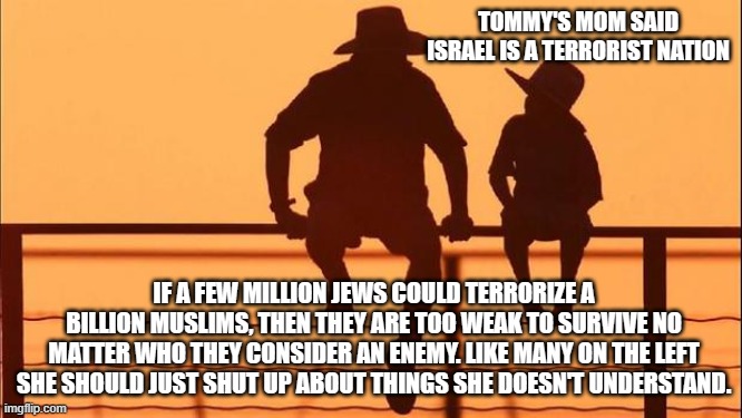 Cowboy wisdom, people on the left always choice to side with evil | TOMMY'S MOM SAID ISRAEL IS A TERRORIST NATION; IF A FEW MILLION JEWS COULD TERRORIZE A BILLION MUSLIMS, THEN THEY ARE TOO WEAK TO SURVIVE NO MATTER WHO THEY CONSIDER AN ENEMY. LIKE MANY ON THE LEFT SHE SHOULD JUST SHUT UP ABOUT THINGS SHE DOESN'T UNDERSTAND. | image tagged in cowboy father and son,cowboy wisdom,stand with israel,islamic terrorism,crying democrats,destroy hamas | made w/ Imgflip meme maker