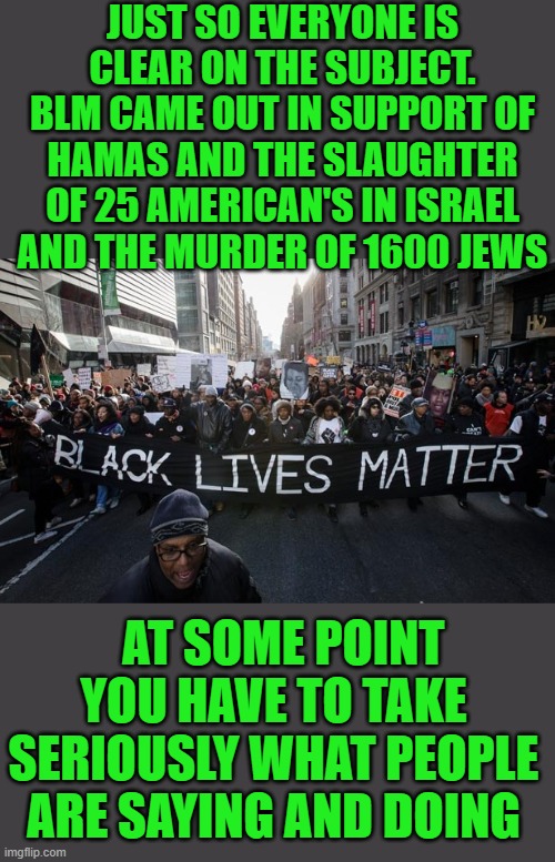 that's 90million dollars corporate america wishes they could get back. or is that moral clarity possible with them | JUST SO EVERYONE IS CLEAR ON THE SUBJECT. BLM CAME OUT IN SUPPORT OF HAMAS AND THE SLAUGHTER OF 25 AMERICAN'S IN ISRAEL AND THE MURDER OF 1600 JEWS; AT SOME POINT YOU HAVE TO TAKE SERIOUSLY WHAT PEOPLE ARE SAYING AND DOING | image tagged in black lives matter,democrats,hamas | made w/ Imgflip meme maker