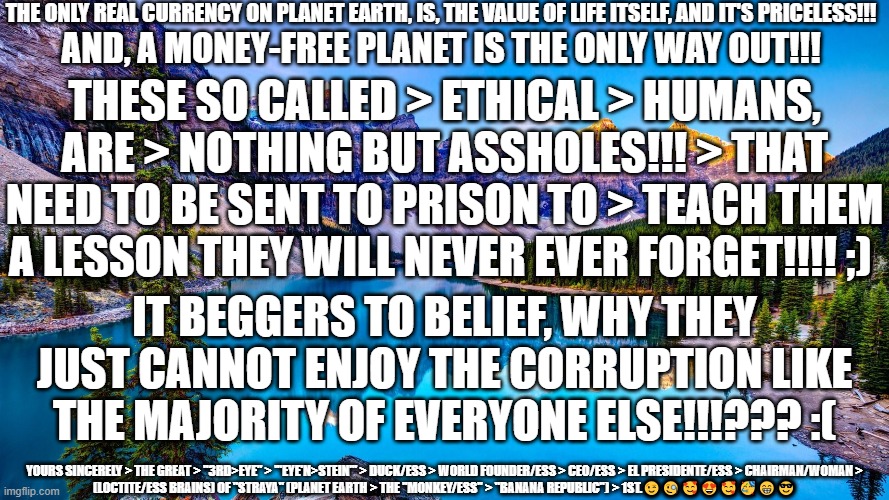 Ethical Humans | THE ONLY REAL CURRENCY ON PLANET EARTH, IS, THE VALUE OF LIFE ITSELF, AND IT'S PRICELESS!!! AND, A MONEY-FREE PLANET IS THE ONLY WAY OUT!!! THESE SO CALLED > ETHICAL > HUMANS, ARE > NOTHING BUT ASSHOLES!!! > THAT NEED TO BE SENT TO PRISON TO > TEACH THEM A LESSON THEY WILL NEVER EVER FORGET!!!! ;); IT BEGGERS TO BELIEF, WHY THEY JUST CANNOT ENJOY THE CORRUPTION LIKE THE MAJORITY OF EVERYONE ELSE!!!??? :(; YOURS SINCERELY > THE GREAT > "3RD>EYE" > '"EYE'N>STEIN"' > DUCK/ESS > WORLD FOUNDER/ESS > CEO/ESS > EL PRESIDENTE/ESS > CHAIRMAN/WOMAN > (LOCTITE/ESS BRAINS) OF "STRAYA" (PLANET EARTH > THE "MONKEY/ESS" > "BANANA REPUBLIC") > 1ST.😉🧐🥰😍🥰🥳😁😎 | image tagged in ethics,corruption,lawyers,police,the criminal just us system,politicians | made w/ Imgflip meme maker