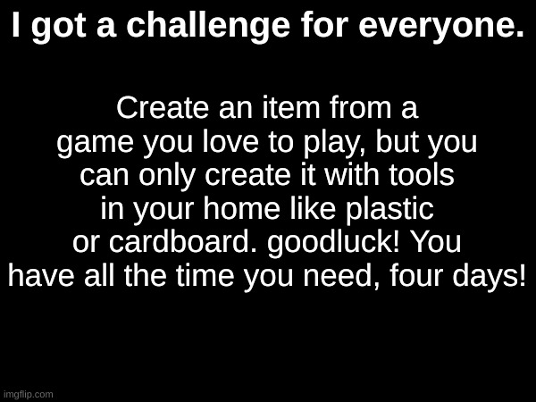Create an item from a game you love to play, but you can only create it with tools in your home like plastic or cardboard. goodluck! You have all the time you need, four days! I got a challenge for everyone. | made w/ Imgflip meme maker