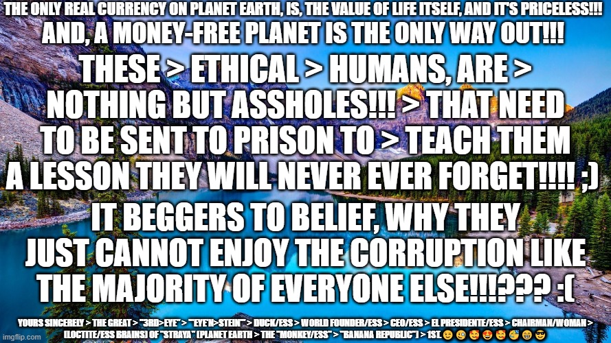 Ethical Humans | THE ONLY REAL CURRENCY ON PLANET EARTH, IS, THE VALUE OF LIFE ITSELF, AND IT'S PRICELESS!!! AND, A MONEY-FREE PLANET IS THE ONLY WAY OUT!!! THESE > ETHICAL > HUMANS, ARE > NOTHING BUT ASSHOLES!!! > THAT NEED TO BE SENT TO PRISON TO > TEACH THEM A LESSON THEY WILL NEVER EVER FORGET!!!! ;); IT BEGGERS TO BELIEF, WHY THEY JUST CANNOT ENJOY THE CORRUPTION LIKE THE MAJORITY OF EVERYONE ELSE!!!??? :(; YOURS SINCERELY > THE GREAT > "3RD>EYE" > '"EYE'N>STEIN"' > DUCK/ESS > WORLD FOUNDER/ESS > CEO/ESS > EL PRESIDENTE/ESS > CHAIRMAN/WOMAN > (LOCTITE/ESS BRAINS) OF "STRAYA" (PLANET EARTH > THE "MONKEY/ESS" > "BANANA REPUBLIC") > 1ST.😉🧐🥰😍🥰🥳😁😎 | image tagged in ethics,the criminal just us system,governments,polititians,corruption,police | made w/ Imgflip meme maker