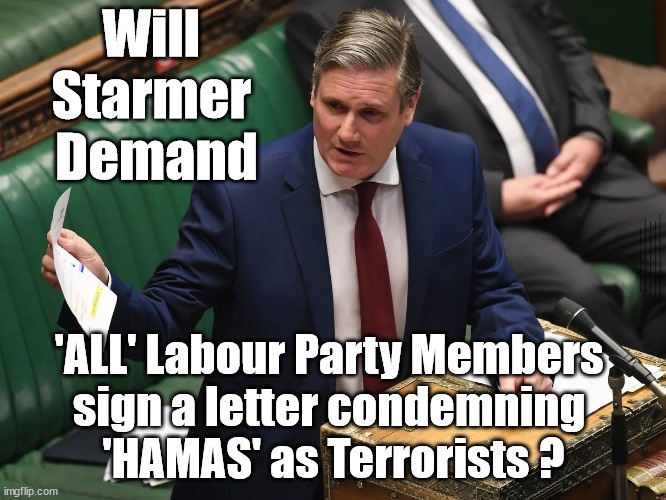 Starmer to demand 'ALL' Labour Party Members sign a letter condemning 'HAMAS' as terrorists? | Will 
Starmer 
Demand; Rachel Reeves; Party Members must believe Hamas are Terrorists - or leave !!! HAMAS SUPPORTERS WITHIN THE LABOUR PARTY; Party Members must believe Hamas are Terrorists !!! #Immigration #Starmerout #Labour #wearecorbyn #KeirStarmer #DianeAbbott #McDonnell #cultofcorbyn #labourisdead #labourracism #socialistsunday #nevervotelabour #socialistanyday #Antisemitism #Savile #SavileGate #Paedo #Worboys #GroomingGangs #Paedophile #IllegalImmigration #Immigrants #Invasion #StarmerResign #Starmeriswrong #SirSoftie #SirSofty #Blair #Steroids #Economy #Reeves #Rachel #RachelReeves #Hamas #Israel Palestine #Corbyn; Sign letter to remain in The Labour Party? 'ALL' Labour Party Members 
sign a letter condemning 
'HAMAS' as Terrorists ? | image tagged in starmer israel hamas corbyns,illegal immigration,labourisdead,antisemitism,palestine,stop boats rwanda echr | made w/ Imgflip meme maker