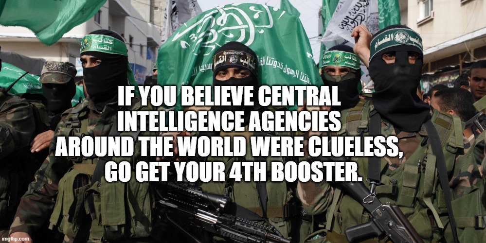 Hamas | IF YOU BELIEVE CENTRAL INTELLIGENCE AGENCIES AROUND THE WORLD WERE CLUELESS,    GO GET YOUR 4TH BOOSTER. | image tagged in hamas | made w/ Imgflip meme maker