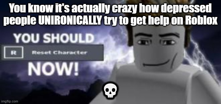 you should reset  character NOW! | You know it's actually crazy how depressed people UNIRONICALLY try to get help on Roblox; 💀 | image tagged in you should reset character now | made w/ Imgflip meme maker