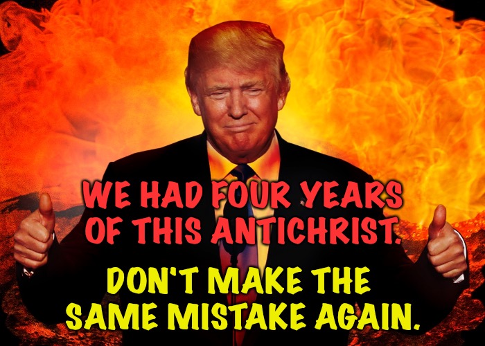 He belongs in a prison cell in the hottest corner of Hell | WE HAD FOUR YEARS OF THIS ANTICHRIST. DON'T MAKE THE 
SAME MISTAKE AGAIN. | image tagged in trump hell satan antichrist 666 beast | made w/ Imgflip meme maker