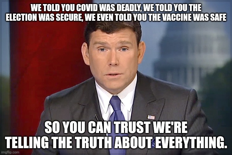 I've heard cancel Fox News a thousand times before this Israeli Palestinian conflict. | WE TOLD YOU COVID WAS DEADLY, WE TOLD YOU THE ELECTION WAS SECURE, WE EVEN TOLD YOU THE VACCINE WAS SAFE; SO YOU CAN TRUST WE'RE TELLING THE TRUTH ABOUT EVERYTHING. | image tagged in bret baier | made w/ Imgflip meme maker