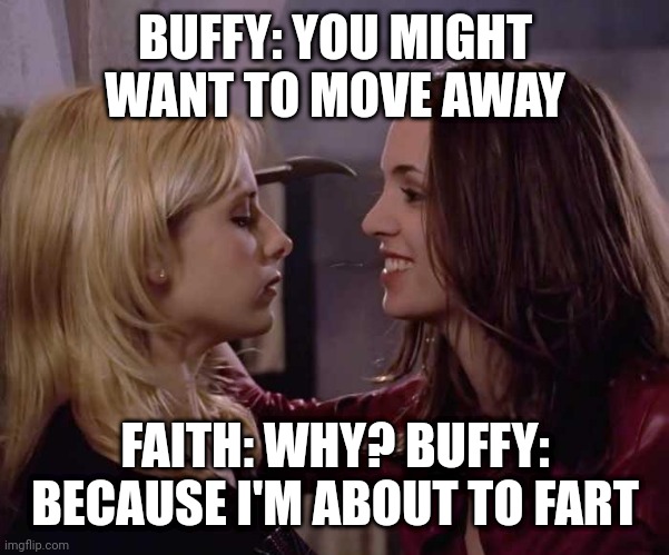 Buffy & Faith Trashtalk | BUFFY: YOU MIGHT WANT TO MOVE AWAY; FAITH: WHY? BUFFY: BECAUSE I'M ABOUT TO FART | image tagged in buffy faith trashtalk | made w/ Imgflip meme maker