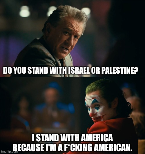 Here's your answer. | DO YOU STAND WITH ISRAEL OR PALESTINE? I STAND WITH AMERICA BECAUSE I'M A F*CKING AMERICAN. | image tagged in i'm tired of pretending it's not | made w/ Imgflip meme maker