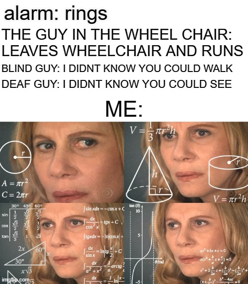 they all lied? | alarm: rings; THE GUY IN THE WHEEL CHAIR: LEAVES WHEELCHAIR AND RUNS; BLIND GUY: I DIDNT KNOW YOU COULD WALK; DEAF GUY: I DIDNT KNOW YOU COULD SEE; ME: | image tagged in calculating meme | made w/ Imgflip meme maker