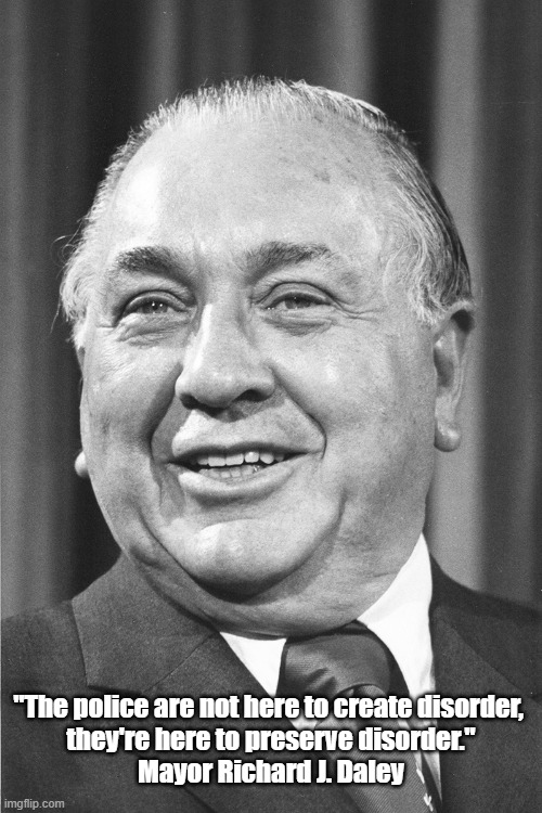 Mayor Richard J. Daley Lets Loose The Most Revealinig Freudian Slip Of All Time | "The police are not here to create disorder, 
they're here to preserve disorder."
Mayor Richard J. Daley | image tagged in mayor richard j daley,democratic national convention 1968,police,police repression,police incitation,police brutality | made w/ Imgflip meme maker