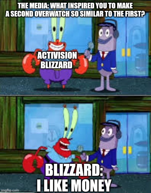 Cash grab | THE MEDIA: WHAT INSPIRED YOU TO MAKE A SECOND OVERWATCH SO SIMILAR TO THE FIRST? ACTIVISION BLIZZARD; BLIZZARD: I LIKE MONEY | image tagged in mr krabs money,overwatch memes,activision | made w/ Imgflip meme maker