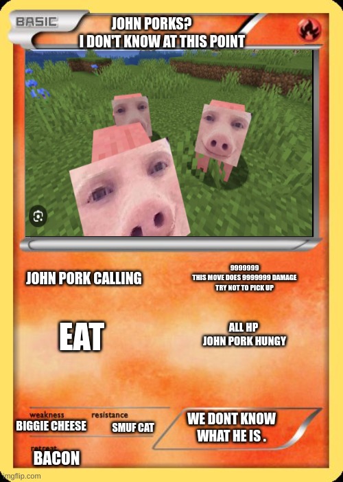 john pork | JOHN PORKS?         I DON'T KNOW AT THIS POINT; 9999999
THIS MOVE DOES 9999999 DAMAGE TRY NOT TO PICK UP; JOHN PORK CALLING; EAT; ALL HP 
JOHN PORK HUNGY; WE DONT KNOW WHAT HE IS . BIGGIE CHEESE; SMUF CAT; BACON | image tagged in blank pokemon card,funny,goofy ahh,mwahahaha,fun | made w/ Imgflip meme maker