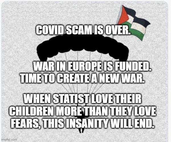 Hamas hanglider | COVID SCAM IS OVER.                                            
                      WAR IN EUROPE IS FUNDED.  TIME TO CREATE A NEW WAR. WHEN STATIST LOVE THEIR CHILDREN MORE THAN THEY LOVE FEARS, THIS INSANITY WILL END. | image tagged in hamas hanglider | made w/ Imgflip meme maker