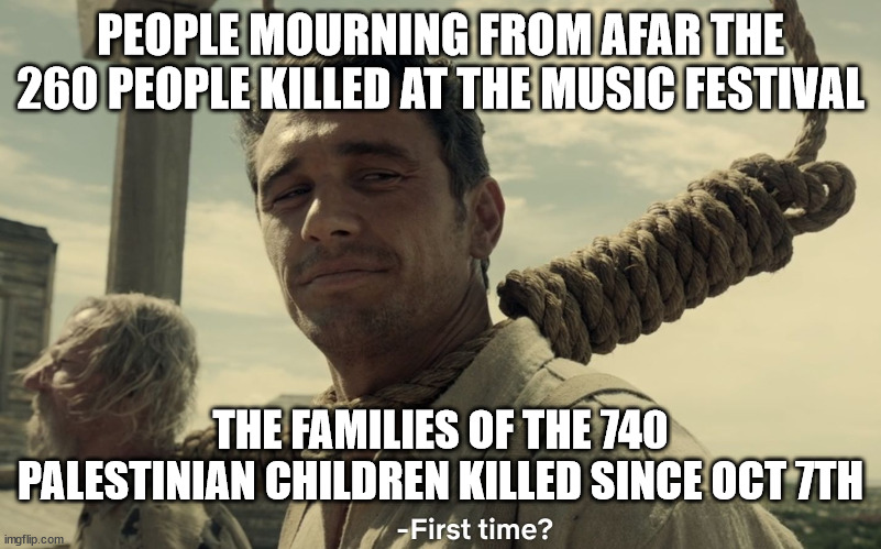 first time | PEOPLE MOURNING FROM AFAR THE 260 PEOPLE KILLED AT THE MUSIC FESTIVAL; THE FAMILIES OF THE 740 PALESTINIAN CHILDREN KILLED SINCE OCT 7TH | image tagged in first time | made w/ Imgflip meme maker