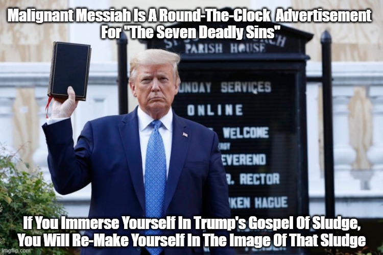 Malignant Messiah Is A Round-The-Clock Advertisement for "The Seven Deadly Sins" | Malignant Messiah Is A Round-The-Clock  Advertisement 
For "The Seven Deadly Sins"; If You Immerse Yourself In Trump's Gospel Of Sludge,
You Will Re-Make Yourself In The Image Of That Sludge | image tagged in trump,malignant messiah,seven deadly sins,the gospel of sludge,christian conservatives,conservative christianity | made w/ Imgflip meme maker