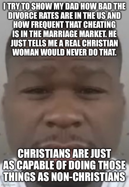 Marriage wheeeeee | I TRY TO SHOW MY DAD HOW BAD THE
DIVORCE RATES ARE IN THE US AND
HOW FREQUENT THAT CHEATING
IS IN THE MARRIAGE MARKET. HE
JUST TELLS ME A REAL CHRISTIAN
WOMAN WOULD NEVER DO THAT. CHRISTIANS ARE JUST AS CAPABLE OF DOING THOSE
THINGS AS NON-CHRISTIANS | image tagged in fifty cent | made w/ Imgflip meme maker