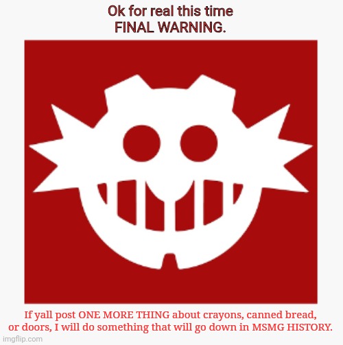 eggman's announcement temp | Ok for real this time
FINAL WARNING. If yall post ONE MORE THING about crayons, canned bread, or doors, I will do something that will go down in MSMG HISTORY. | image tagged in eggman's announcement temp | made w/ Imgflip meme maker